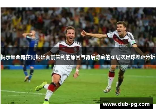 揭示墨西哥在阿根廷面前失利的原因与背后隐藏的深层次足球差距分析