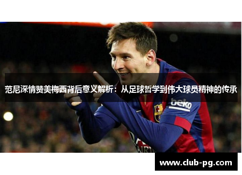 范尼深情赞美梅西背后意义解析：从足球哲学到伟大球员精神的传承