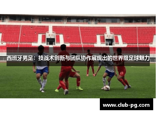 西班牙男足：技战术创新与团队协作展现出的世界级足球魅力